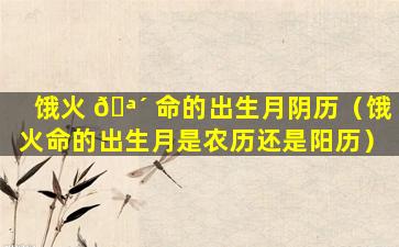 饿火 🪴 命的出生月阴历（饿火命的出生月是农历还是阳历）